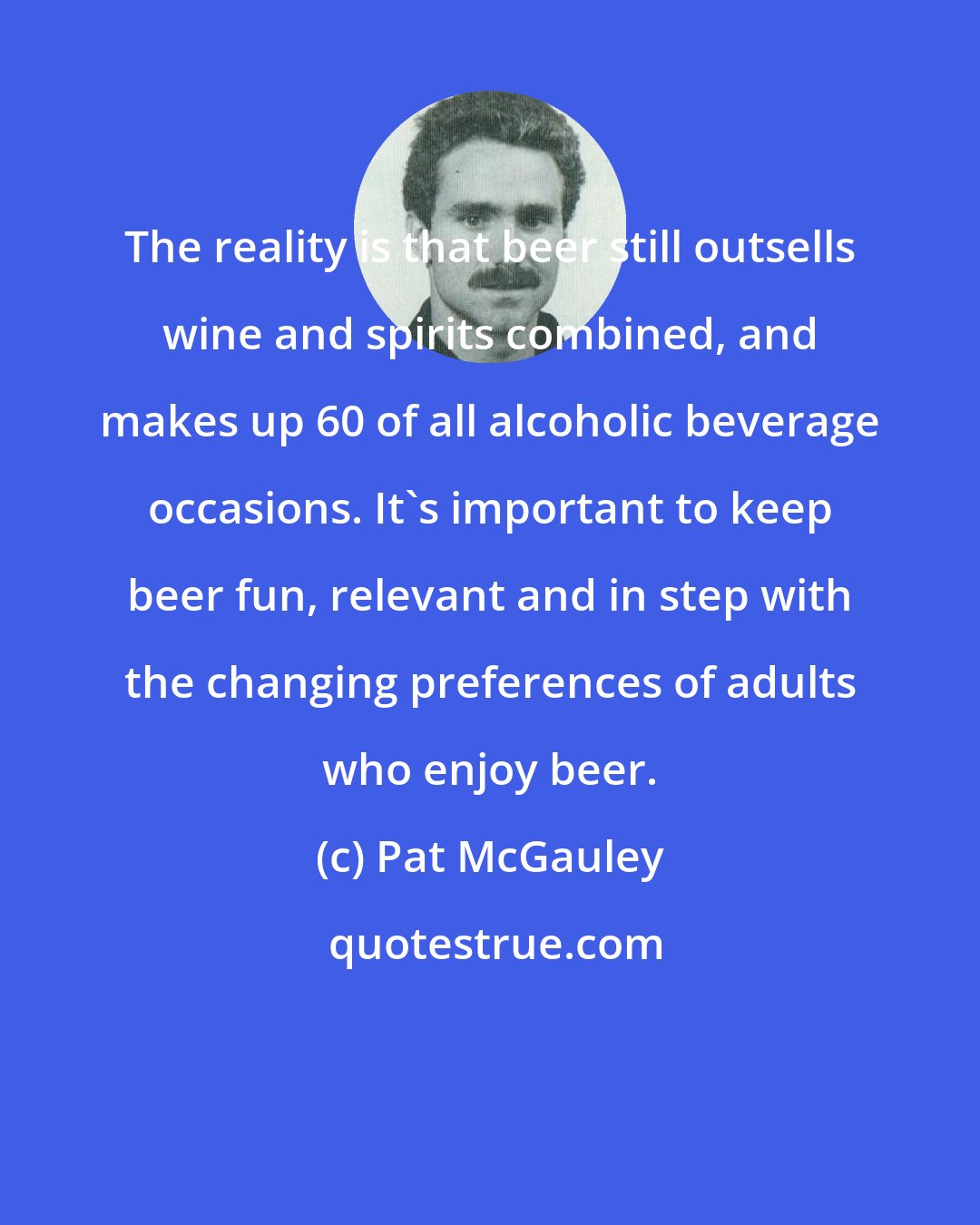 Pat McGauley: The reality is that beer still outsells wine and spirits combined, and makes up 60 of all alcoholic beverage occasions. It's important to keep beer fun, relevant and in step with the changing preferences of adults who enjoy beer.