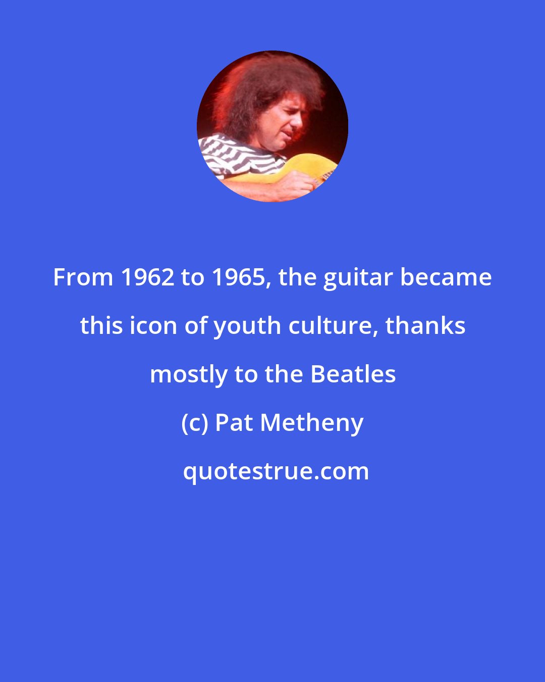 Pat Metheny: From 1962 to 1965, the guitar became this icon of youth culture, thanks mostly to the Beatles