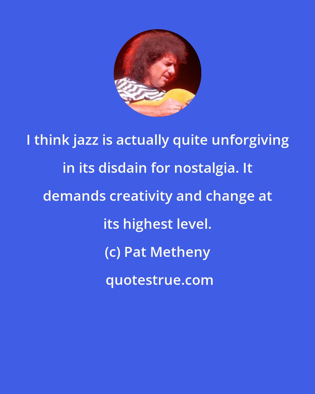 Pat Metheny: I think jazz is actually quite unforgiving in its disdain for nostalgia. It demands creativity and change at its highest level.