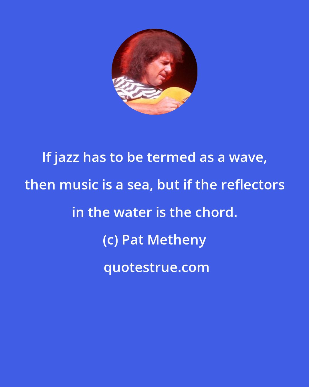 Pat Metheny: If jazz has to be termed as a wave, then music is a sea, but if the reflectors in the water is the chord.