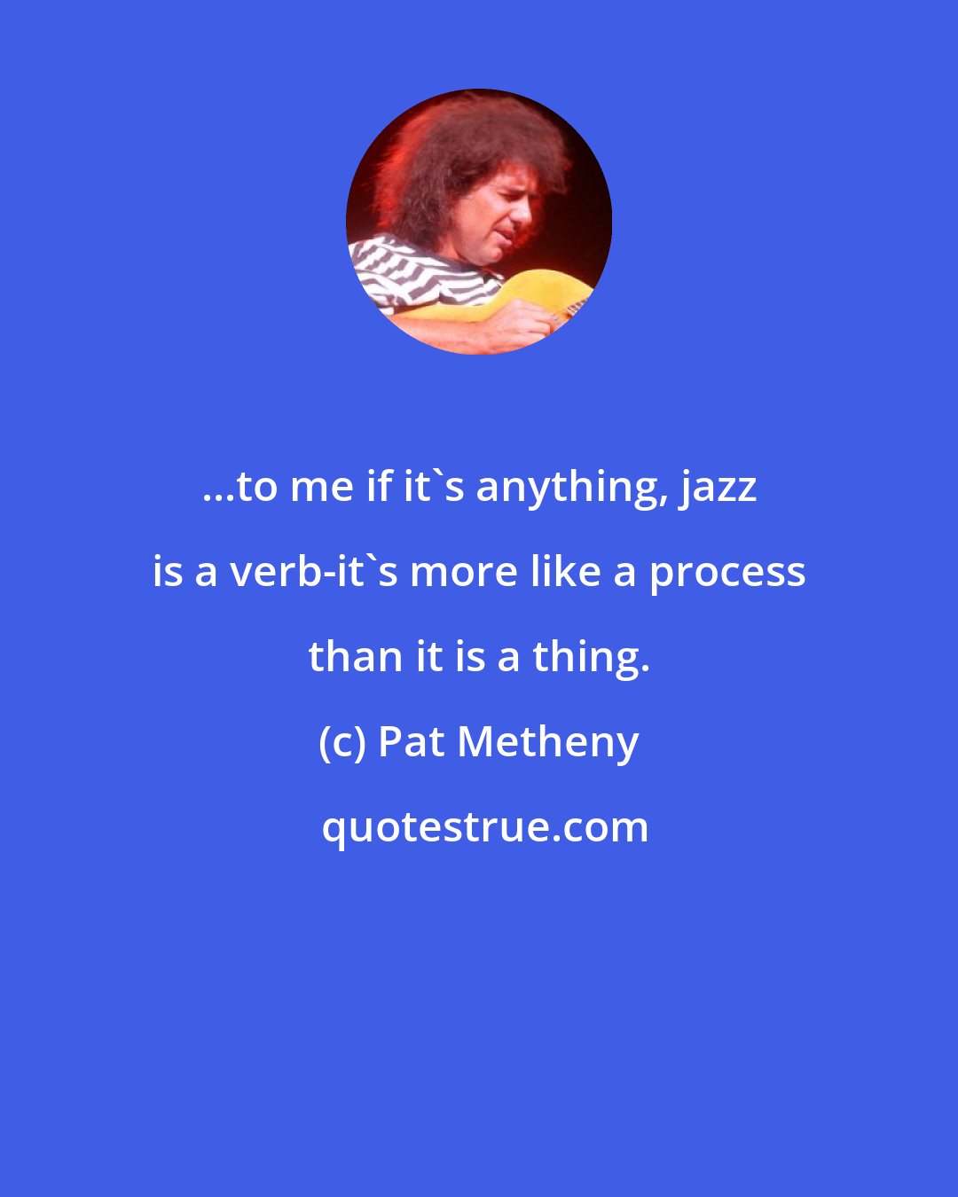Pat Metheny: ...to me if it's anything, jazz is a verb-it's more like a process than it is a thing.
