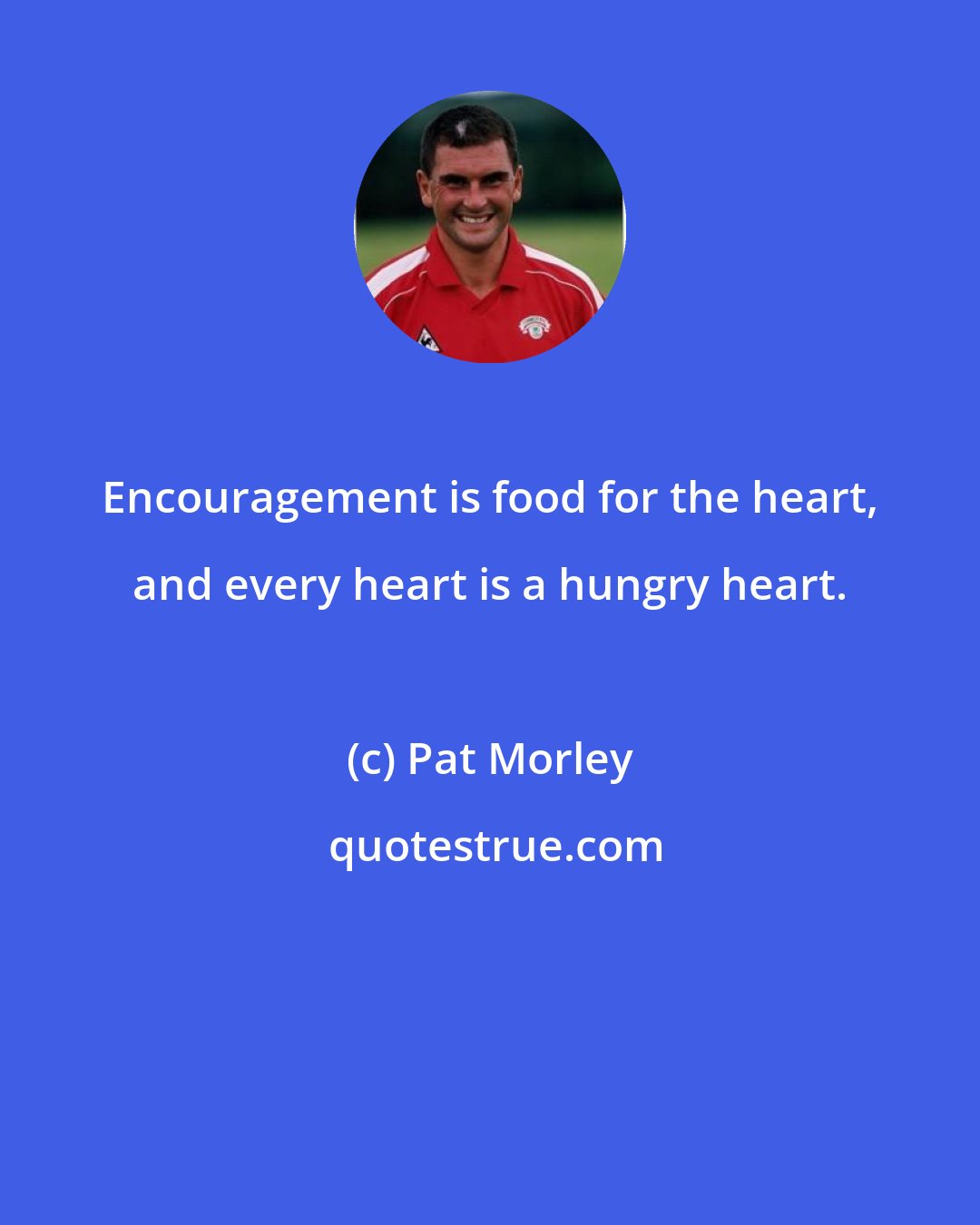 Pat Morley: Encouragement is food for the heart, and every heart is a hungry heart.