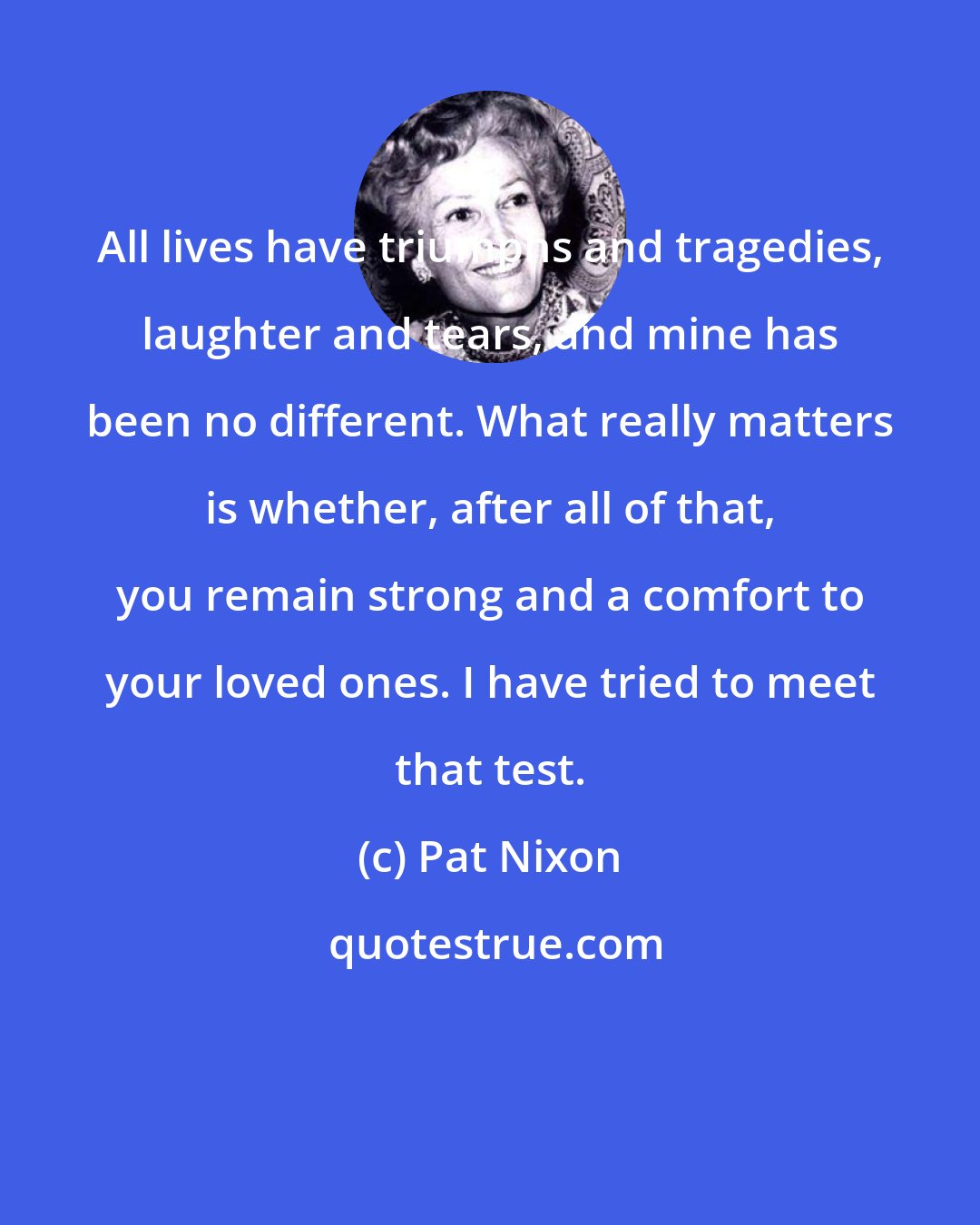 Pat Nixon: All lives have triumphs and tragedies, laughter and tears, and mine has been no different. What really matters is whether, after all of that, you remain strong and a comfort to your loved ones. I have tried to meet that test.