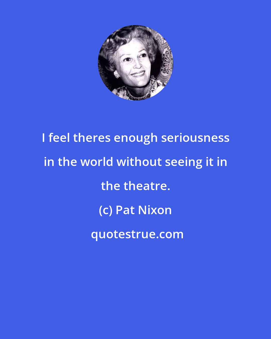 Pat Nixon: I feel theres enough seriousness in the world without seeing it in the theatre.