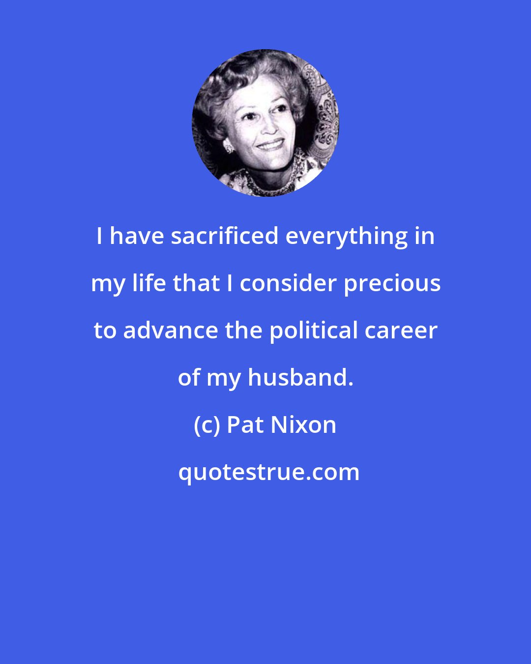 Pat Nixon: I have sacrificed everything in my life that I consider precious to advance the political career of my husband.