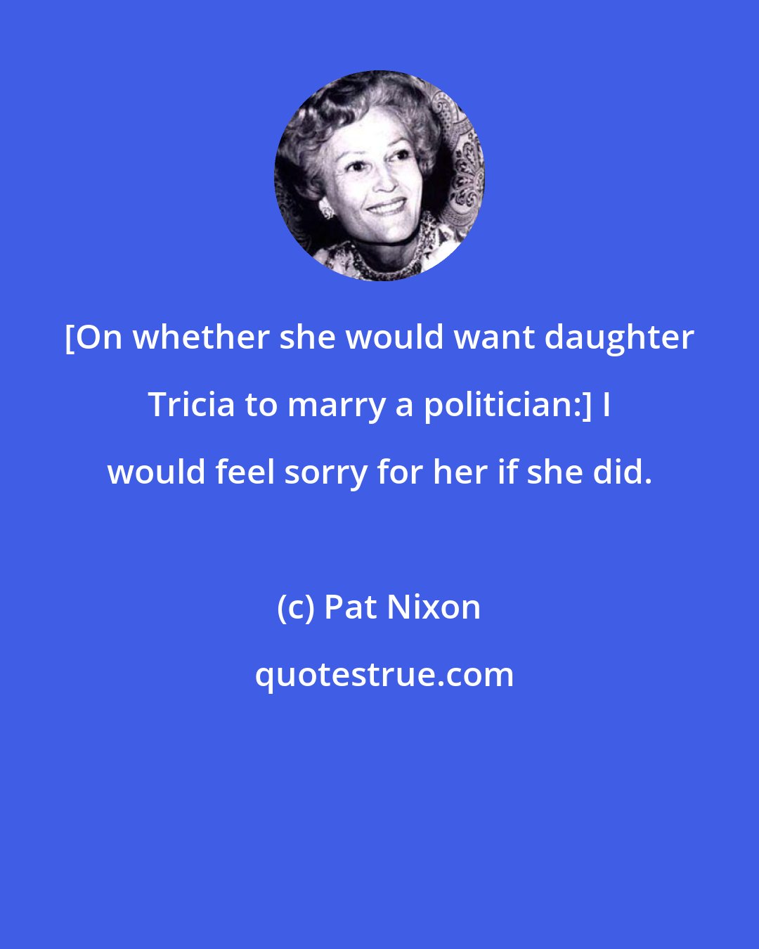 Pat Nixon: [On whether she would want daughter Tricia to marry a politician:] I would feel sorry for her if she did.