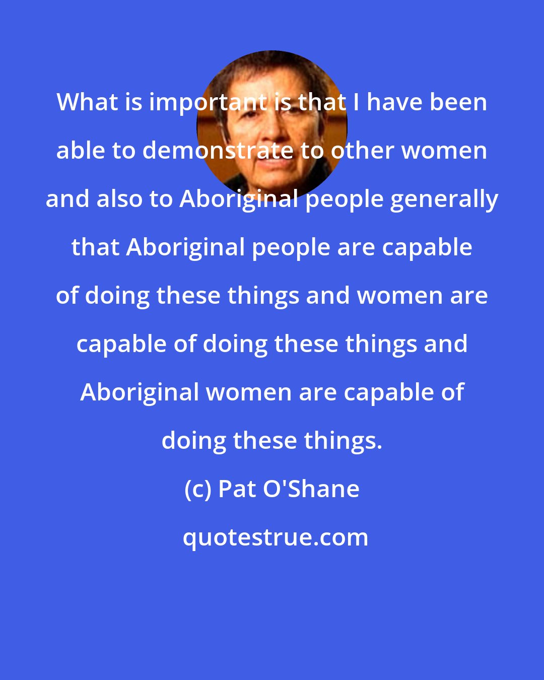 Pat O'Shane: What is important is that I have been able to demonstrate to other women and also to Aboriginal people generally that Aboriginal people are capable of doing these things and women are capable of doing these things and Aboriginal women are capable of doing these things.