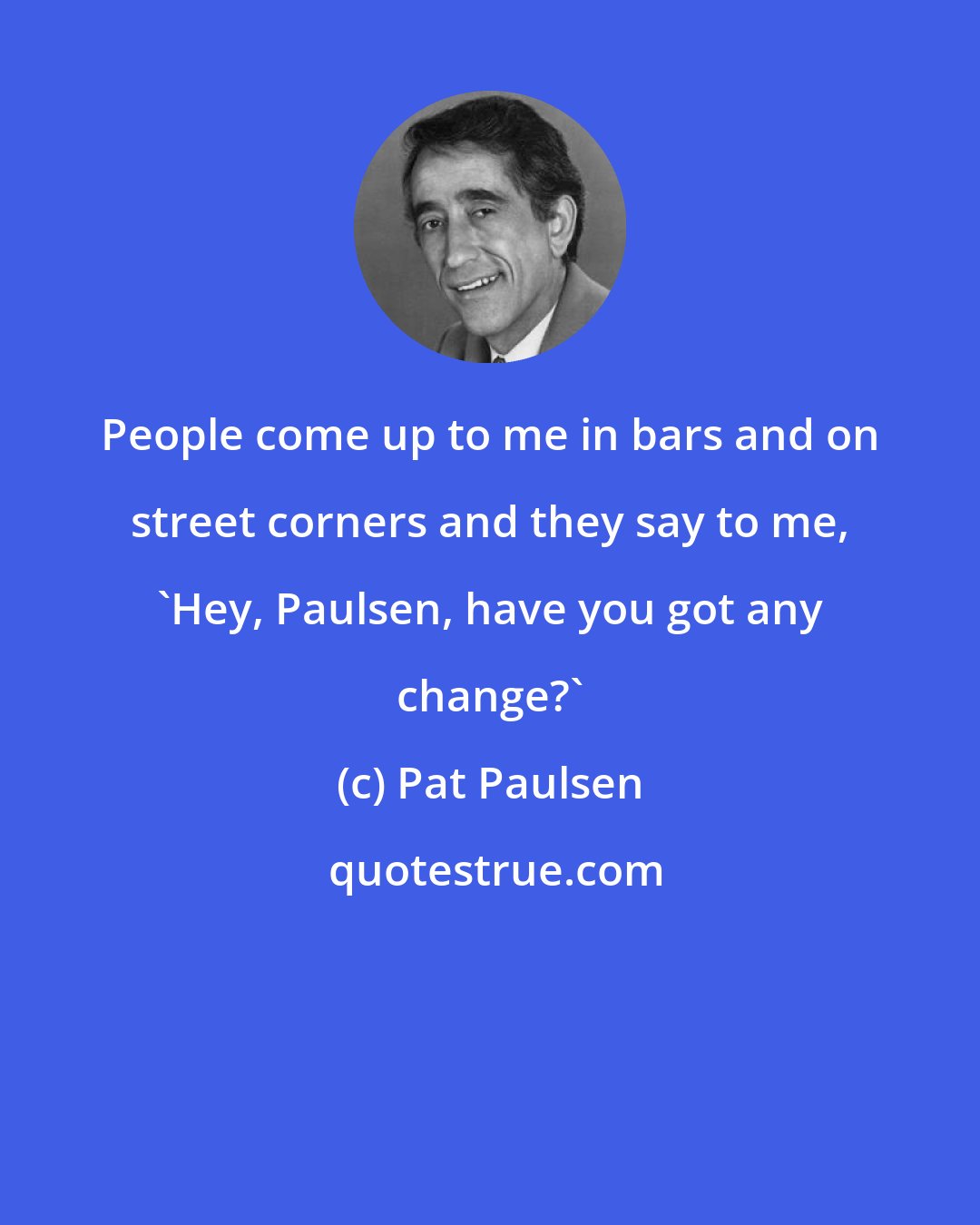 Pat Paulsen: People come up to me in bars and on street corners and they say to me, 'Hey, Paulsen, have you got any change?'