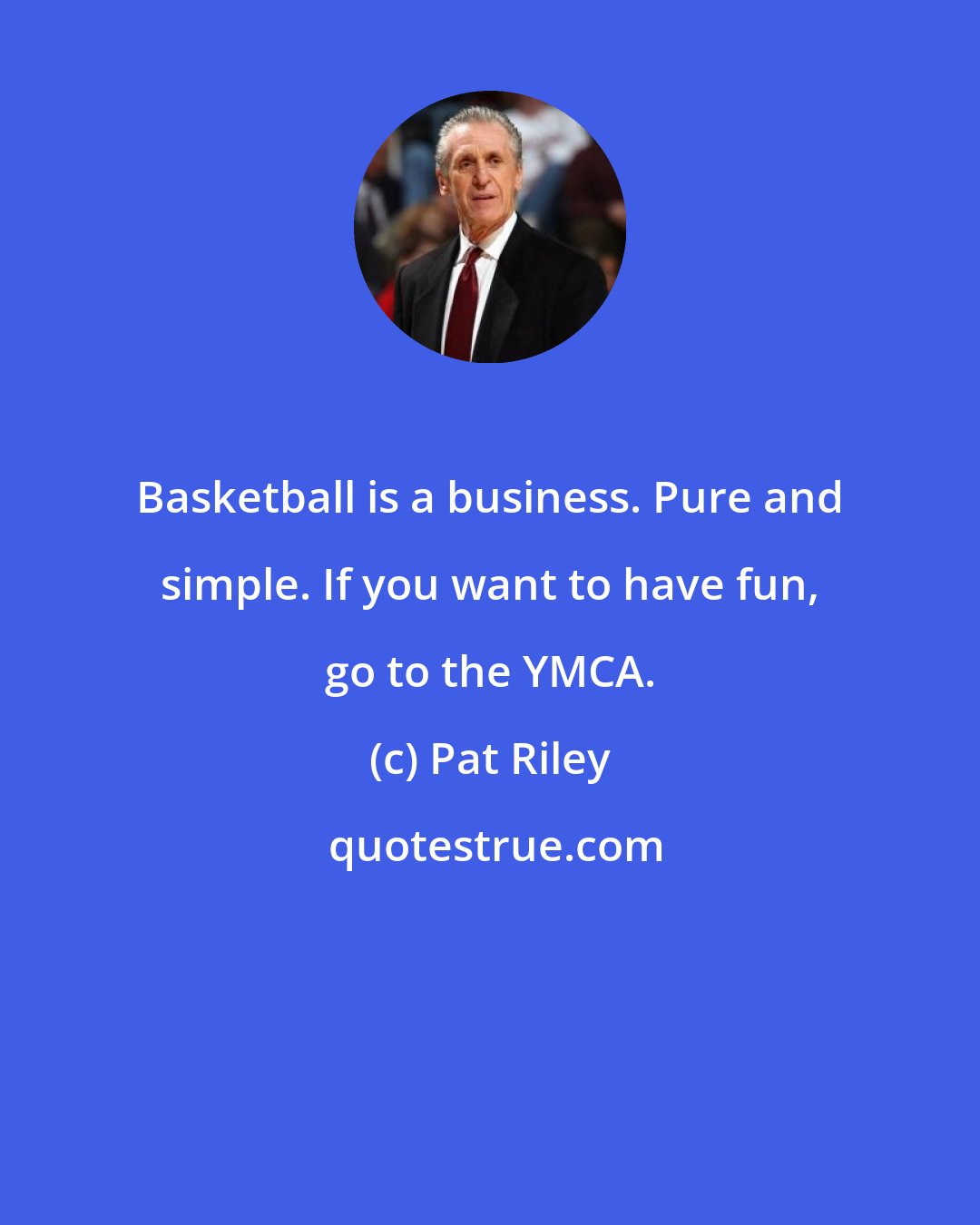 Pat Riley: Basketball is a business. Pure and simple. If you want to have fun, go to the YMCA.