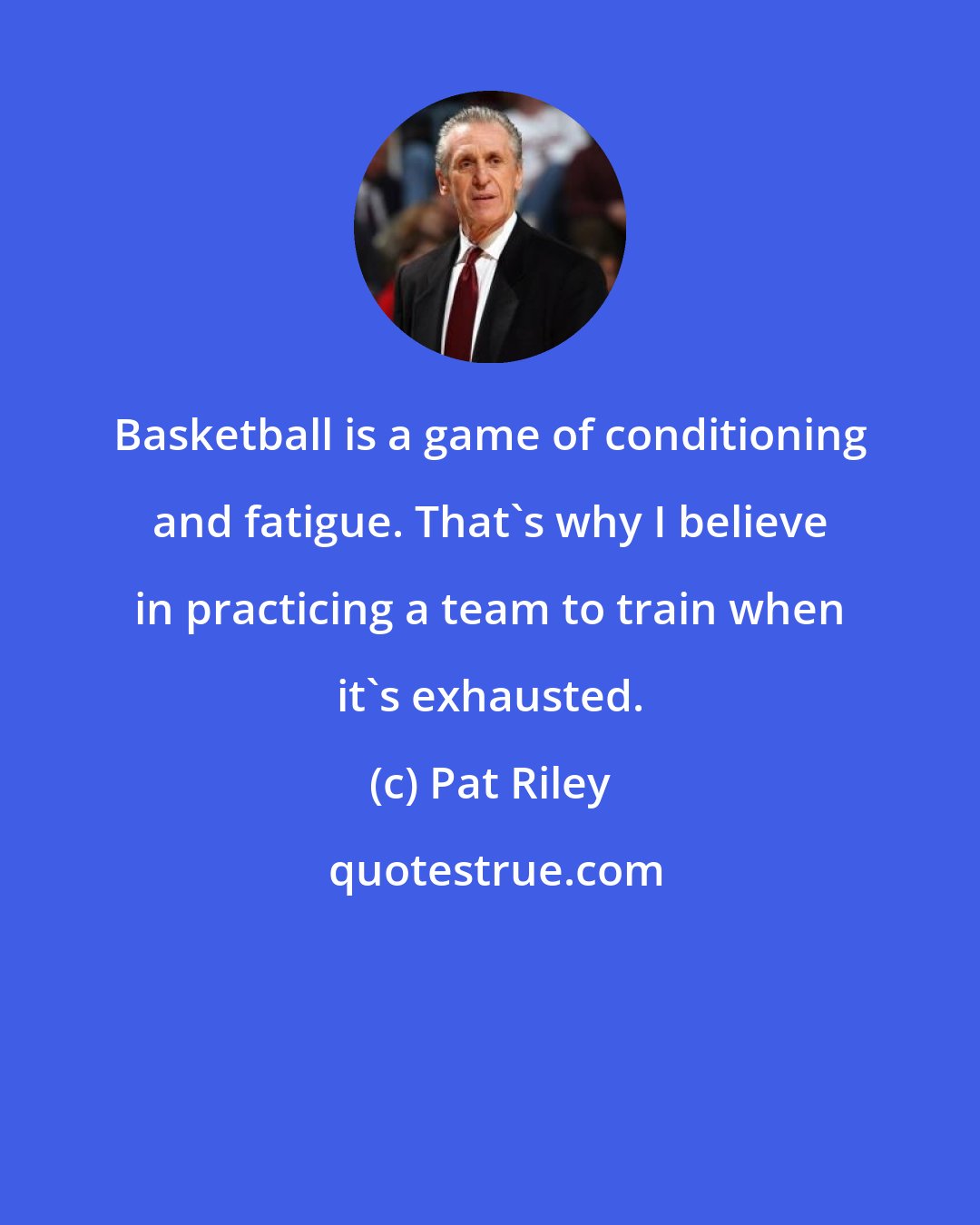 Pat Riley: Basketball is a game of conditioning and fatigue. That's why I believe in practicing a team to train when it's exhausted.