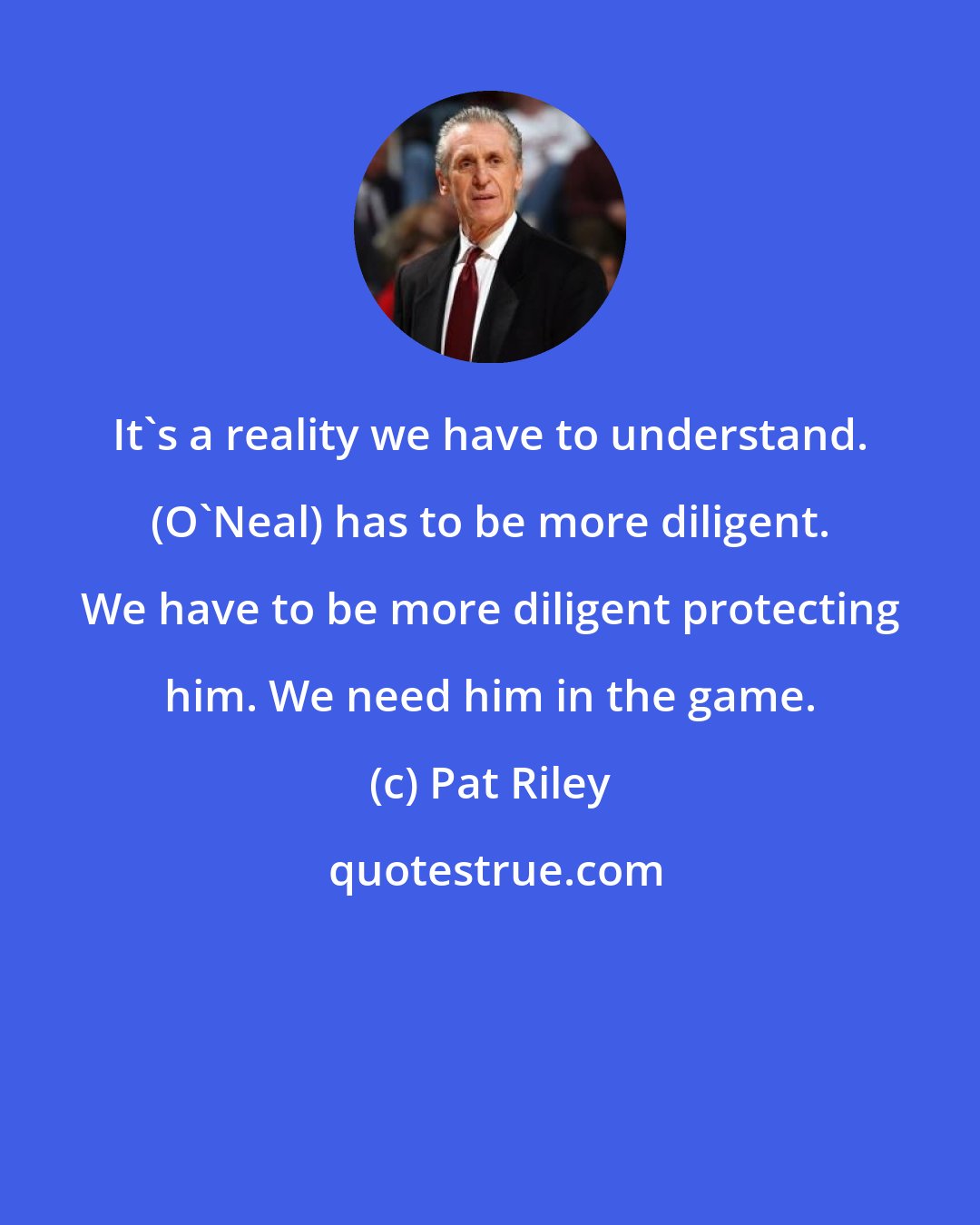 Pat Riley: It's a reality we have to understand. (O'Neal) has to be more diligent. We have to be more diligent protecting him. We need him in the game.