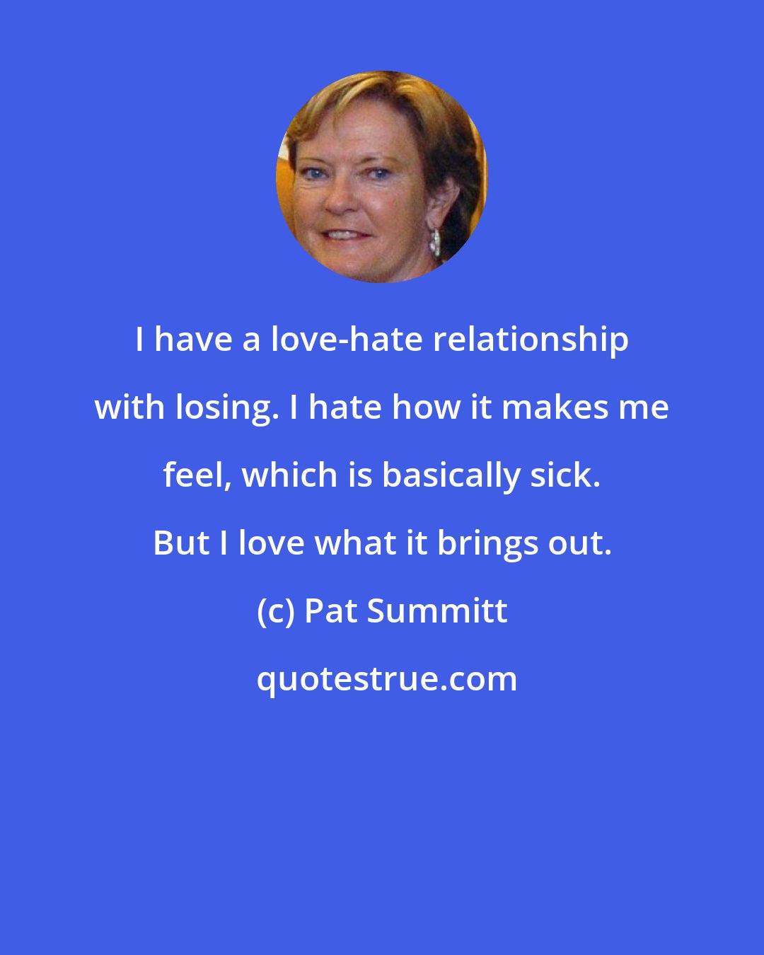 Pat Summitt: I have a love-hate relationship with losing. I hate how it makes me feel, which is basically sick. But I love what it brings out.