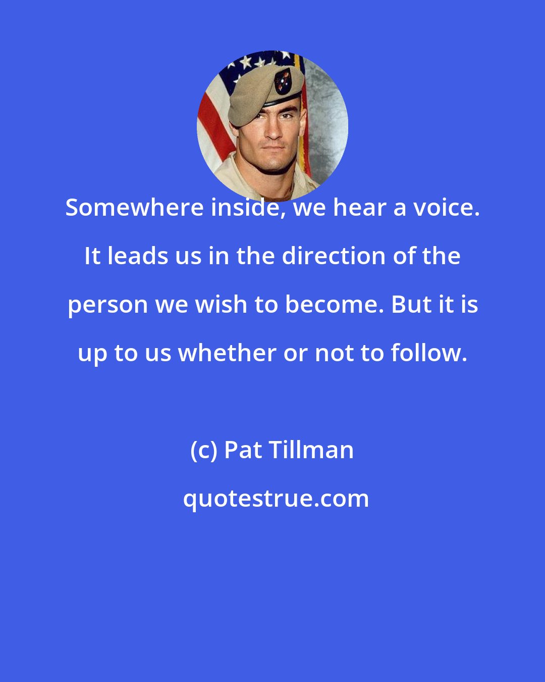 Pat Tillman: Somewhere inside, we hear a voice. It leads us in the direction of the person we wish to become. But it is up to us whether or not to follow.