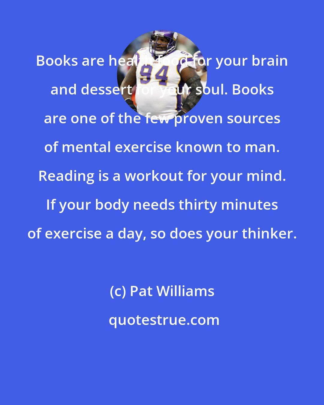 Pat Williams: Books are health food for your brain and dessert for your soul. Books are one of the few proven sources of mental exercise known to man. Reading is a workout for your mind. If your body needs thirty minutes of exercise a day, so does your thinker.