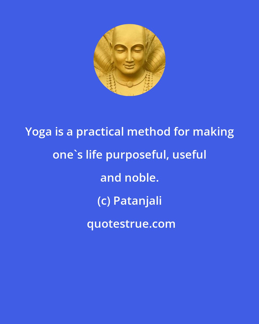 Patanjali: Yoga is a practical method for making one's life purposeful, useful and noble.