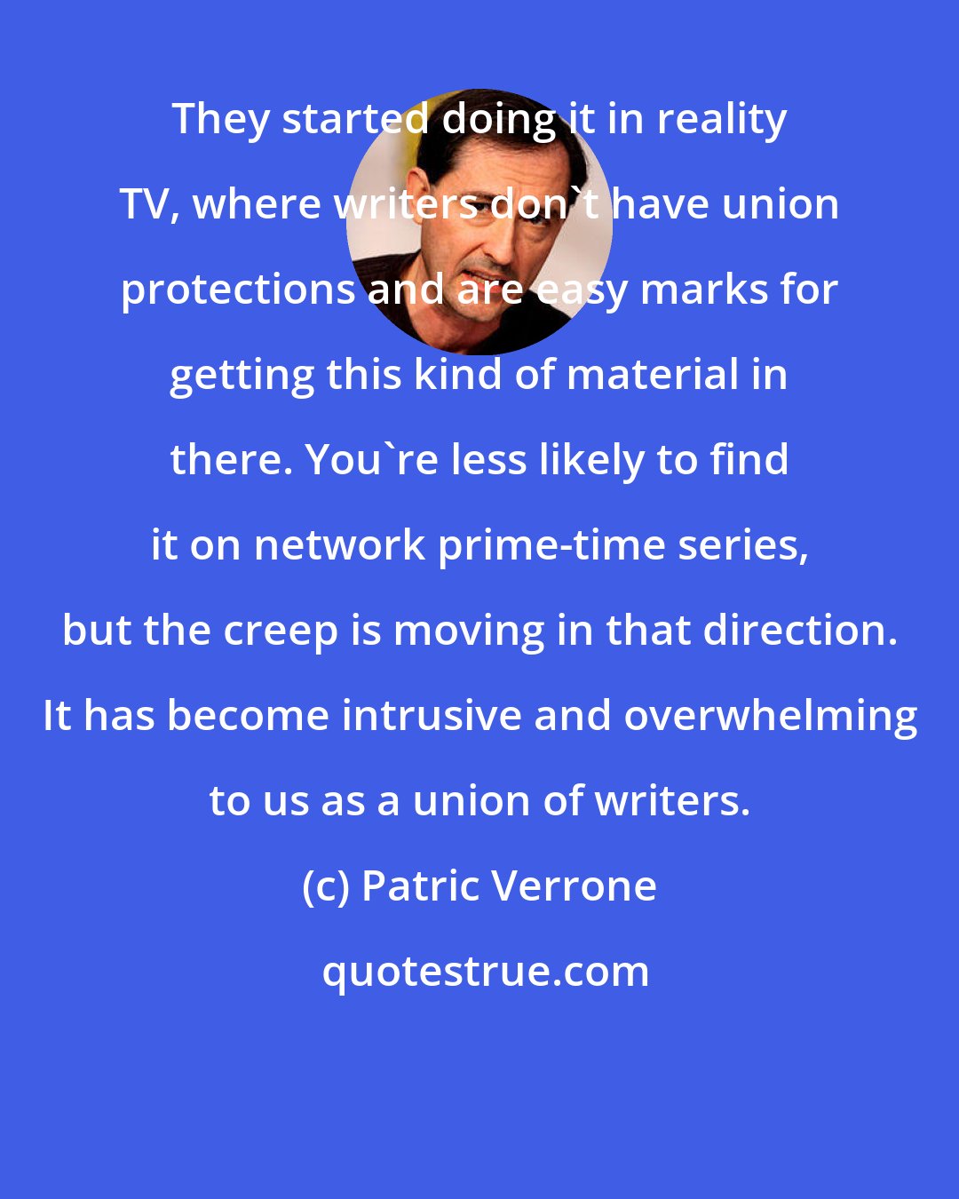 Patric Verrone: They started doing it in reality TV, where writers don't have union protections and are easy marks for getting this kind of material in there. You're less likely to find it on network prime-time series, but the creep is moving in that direction. It has become intrusive and overwhelming to us as a union of writers.