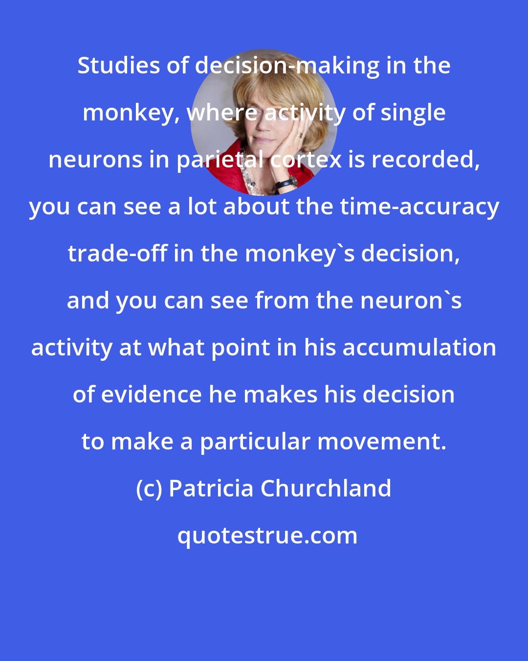 Patricia Churchland: Studies of decision-making in the monkey, where activity of single neurons in parietal cortex is recorded, you can see a lot about the time-accuracy trade-off in the monkey's decision, and you can see from the neuron's activity at what point in his accumulation of evidence he makes his decision to make a particular movement.