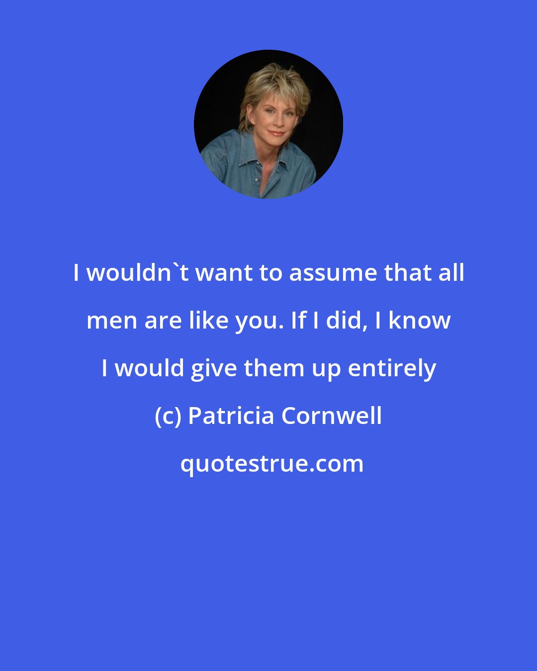 Patricia Cornwell: I wouldn't want to assume that all men are like you. If I did, I know I would give them up entirely