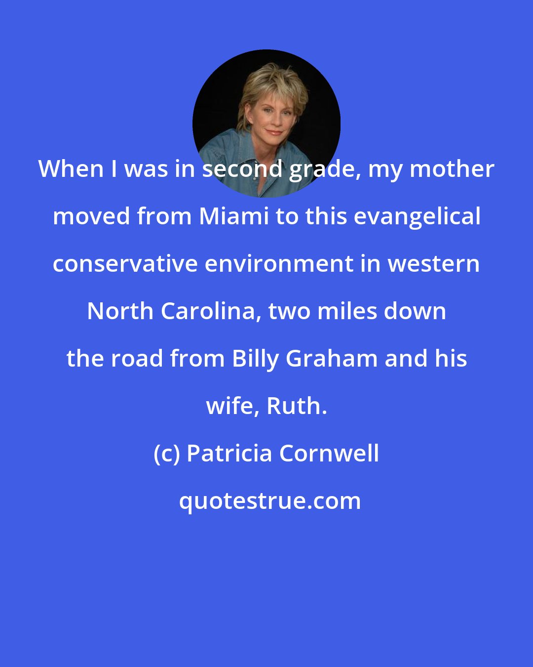 Patricia Cornwell: When I was in second grade, my mother moved from Miami to this evangelical conservative environment in western North Carolina, two miles down the road from Billy Graham and his wife, Ruth.