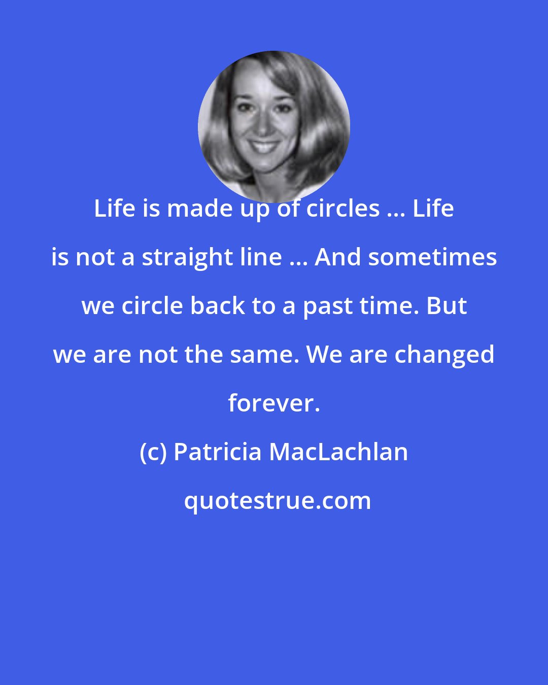 Patricia MacLachlan: Life is made up of circles ... Life is not a straight line ... And sometimes we circle back to a past time. But we are not the same. We are changed forever.