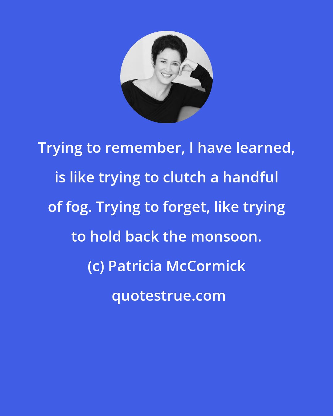 Patricia McCormick: Trying to remember, I have learned, is like trying to clutch a handful of fog. Trying to forget, like trying to hold back the monsoon.