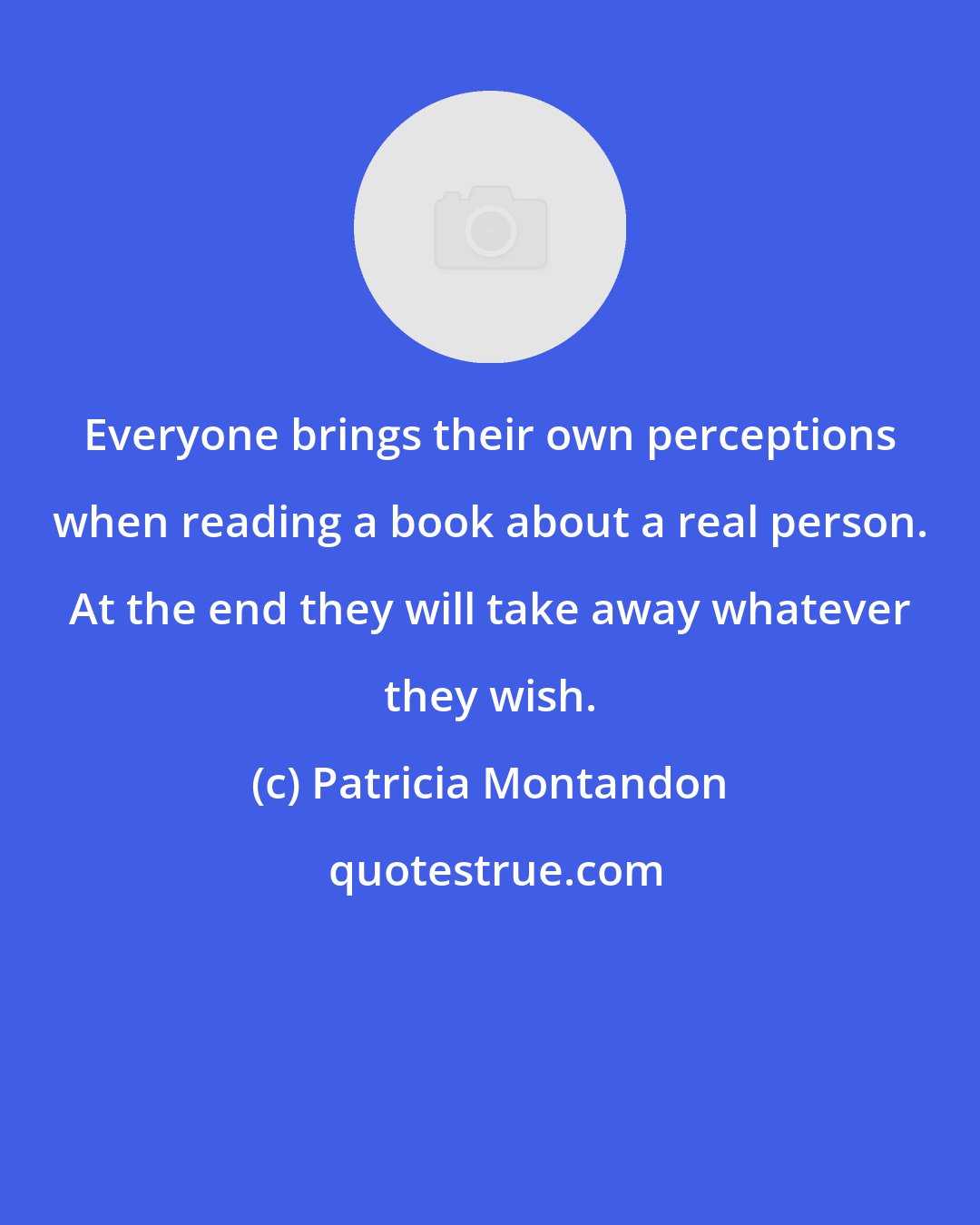 Patricia Montandon: Everyone brings their own perceptions when reading a book about a real person. At the end they will take away whatever they wish.