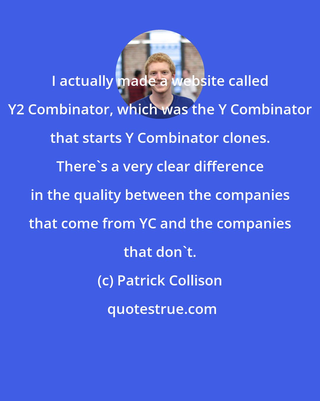 Patrick Collison: I actually made a website called Y2 Combinator, which was the Y Combinator that starts Y Combinator clones. There's a very clear difference in the quality between the companies that come from YC and the companies that don't.