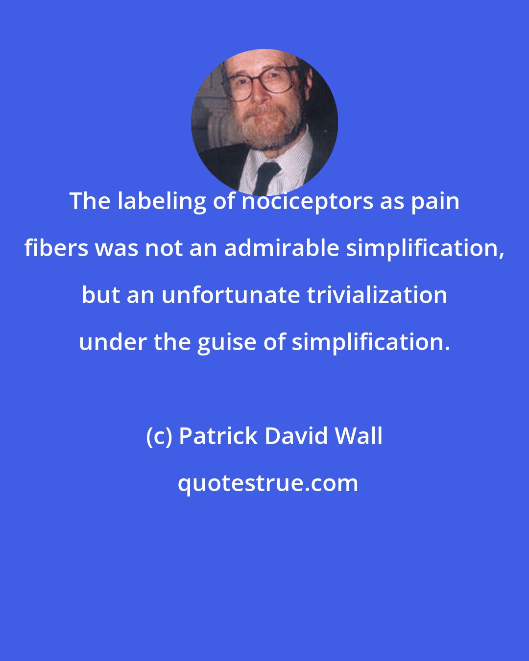 Patrick David Wall: The labeling of nociceptors as pain fibers was not an admirable simplification, but an unfortunate trivialization under the guise of simplification.