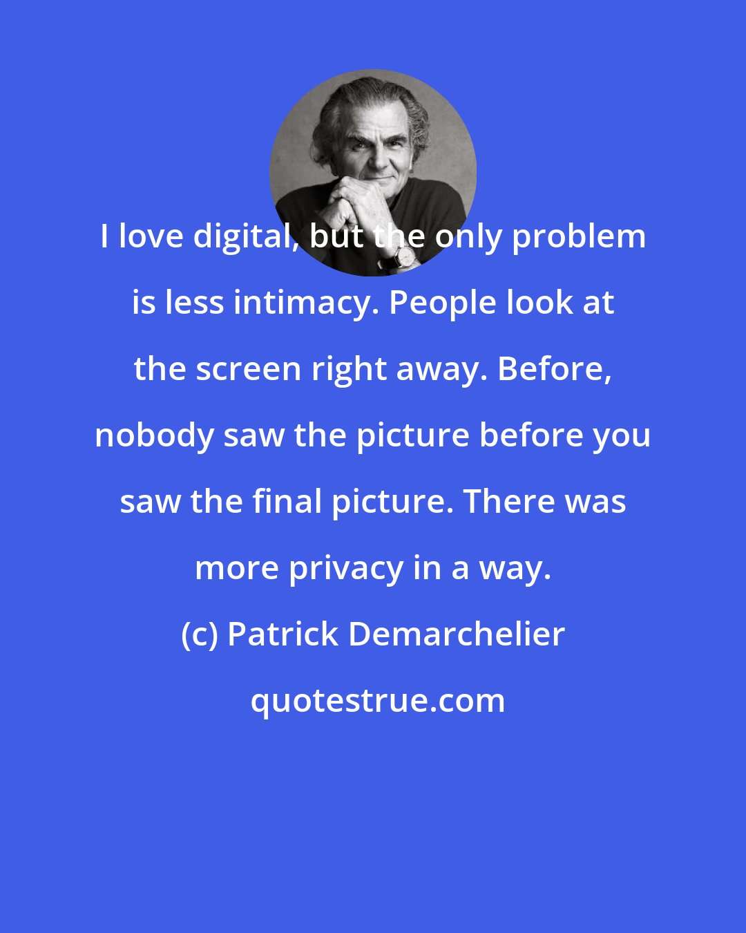 Patrick Demarchelier: I love digital, but the only problem is less intimacy. People look at the screen right away. Before, nobody saw the picture before you saw the final picture. There was more privacy in a way.