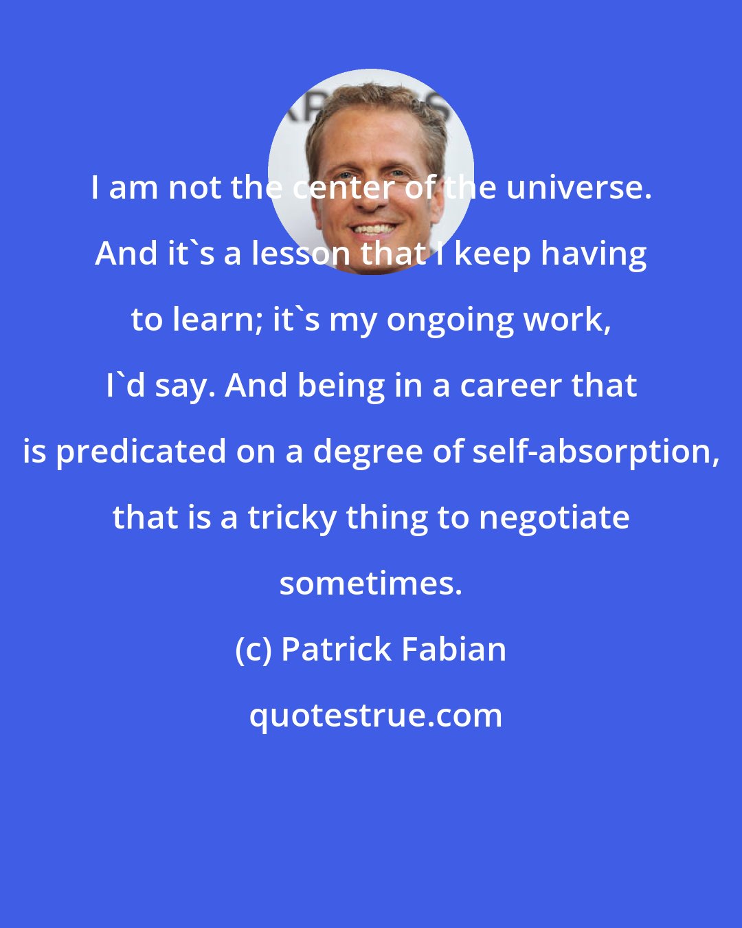 Patrick Fabian: I am not the center of the universe. And it's a lesson that I keep having to learn; it's my ongoing work, I'd say. And being in a career that is predicated on a degree of self-absorption, that is a tricky thing to negotiate sometimes.