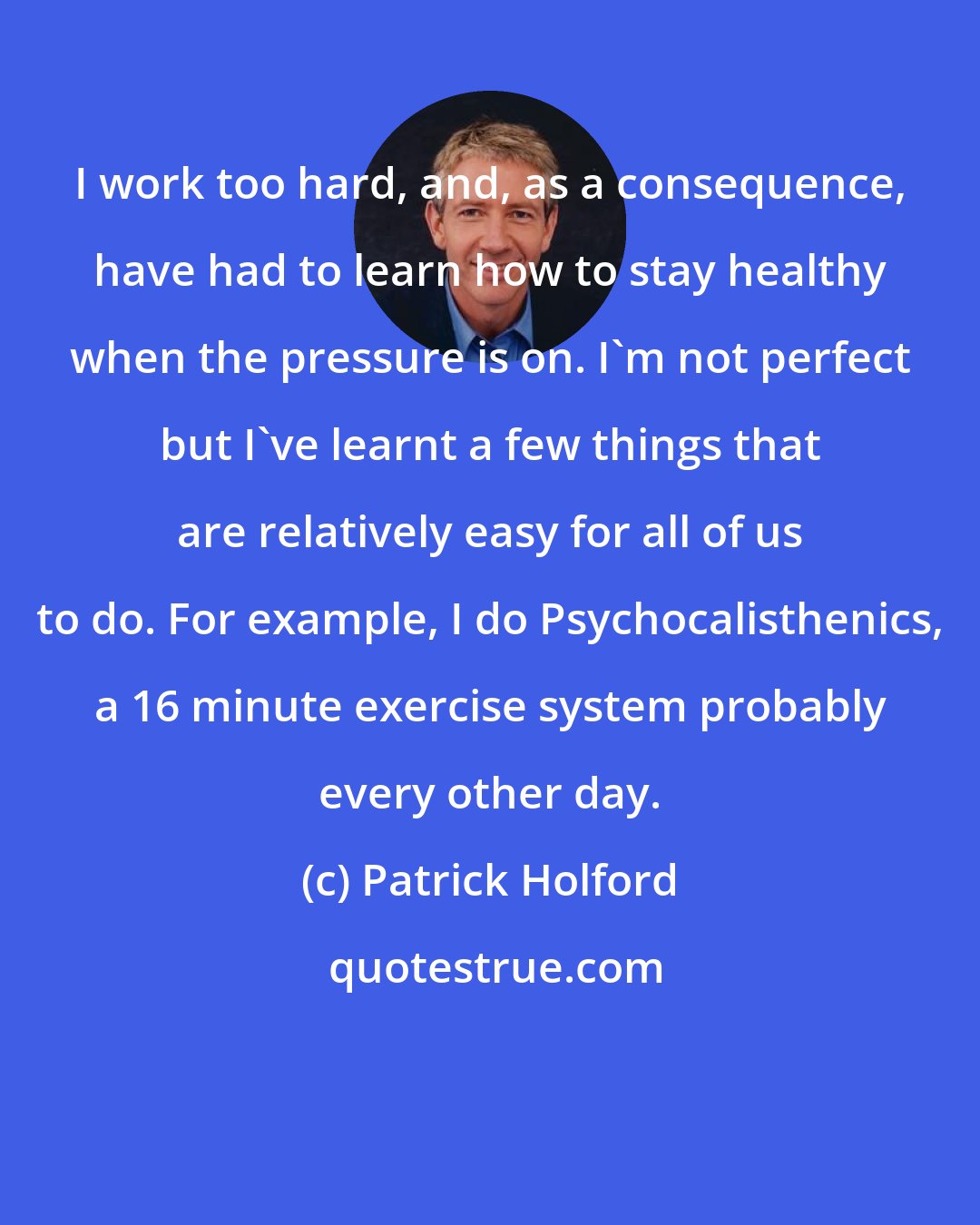 Patrick Holford: I work too hard, and, as a consequence, have had to learn how to stay healthy when the pressure is on. I'm not perfect but I've learnt a few things that are relatively easy for all of us to do. For example, I do Psychocalisthenics, a 16 minute exercise system probably every other day.