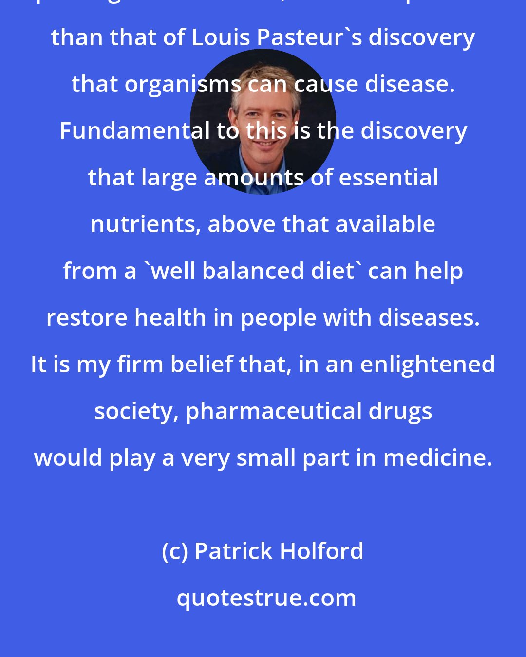Patrick Holford: The fundamental concept of optimum nutrition heralds an entire new paradigm in medicine, no less important than that of Louis Pasteur's discovery that organisms can cause disease. Fundamental to this is the discovery that large amounts of essential nutrients, above that available from a 'well balanced diet' can help restore health in people with diseases. It is my firm belief that, in an enlightened society, pharmaceutical drugs would play a very small part in medicine.