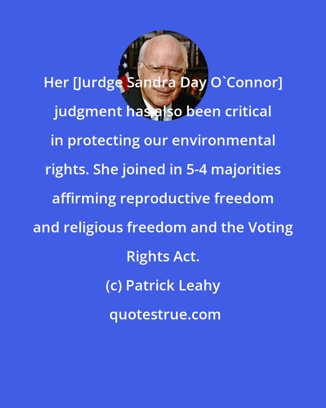 Patrick Leahy: Her [Jurdge Sandra Day O'Connor] judgment has also been critical in protecting our environmental rights. She joined in 5-4 majorities affirming reproductive freedom and religious freedom and the Voting Rights Act.