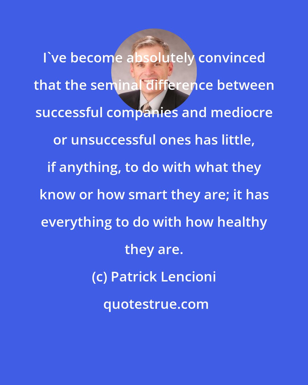 Patrick Lencioni: I've become absolutely convinced that the seminal difference between successful companies and mediocre or unsuccessful ones has little, if anything, to do with what they know or how smart they are; it has everything to do with how healthy they are.
