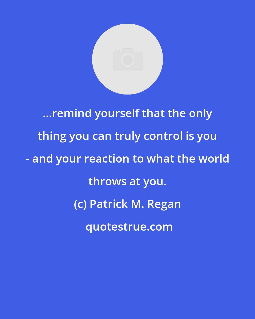 Patrick M. Regan: ...remind yourself that the only thing you can truly control is you - and your reaction to what the world throws at you.