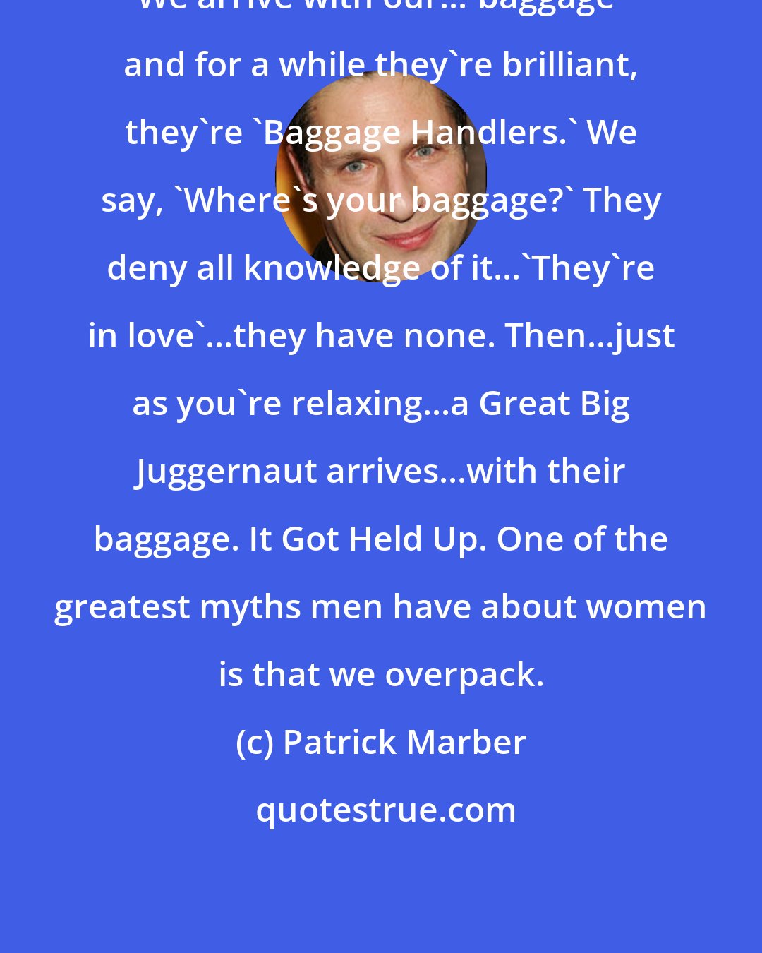 Patrick Marber: We arrive with our...'baggage' and for a while they're brilliant, they're 'Baggage Handlers.' We say, 'Where's your baggage?' They deny all knowledge of it...'They're in love'...they have none. Then...just as you're relaxing...a Great Big Juggernaut arrives...with their baggage. It Got Held Up. One of the greatest myths men have about women is that we overpack.
