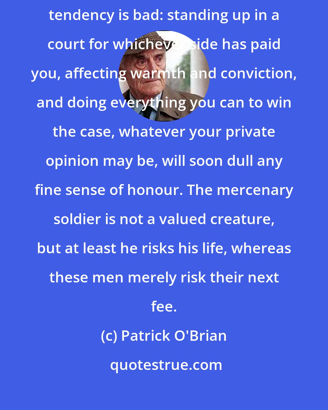 Patrick O'Brian: I do not say that all lawyers are bad, but I do maintain that the general tendency is bad: standing up in a court for whichever side has paid you, affecting warmth and conviction, and doing everything you can to win the case, whatever your private opinion may be, will soon dull any fine sense of honour. The mercenary soldier is not a valued creature, but at least he risks his life, whereas these men merely risk their next fee.