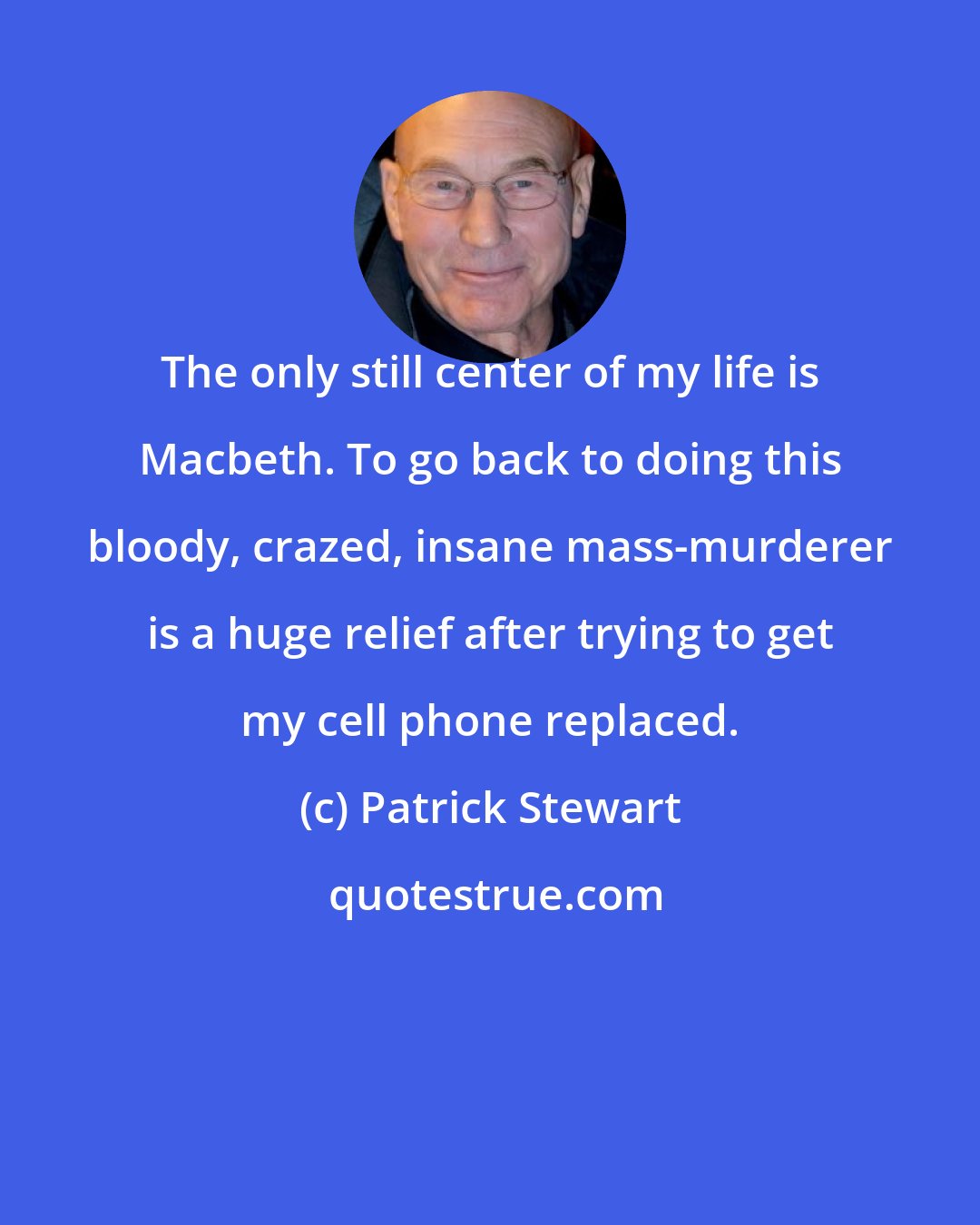 Patrick Stewart: The only still center of my life is Macbeth. To go back to doing this bloody, crazed, insane mass-murderer is a huge relief after trying to get my cell phone replaced.