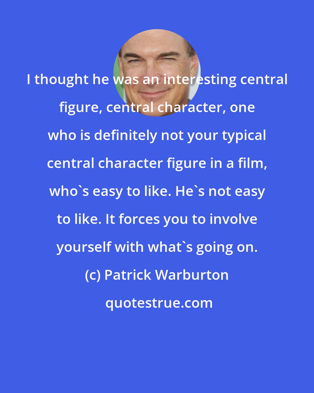 Patrick Warburton: I thought he was an interesting central figure, central character, one who is definitely not your typical central character figure in a film, who's easy to like. He's not easy to like. It forces you to involve yourself with what's going on.