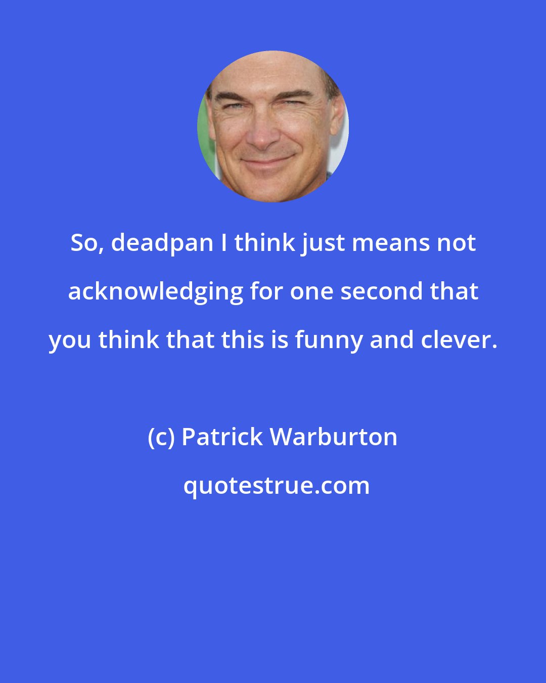 Patrick Warburton: So, deadpan I think just means not acknowledging for one second that you think that this is funny and clever.