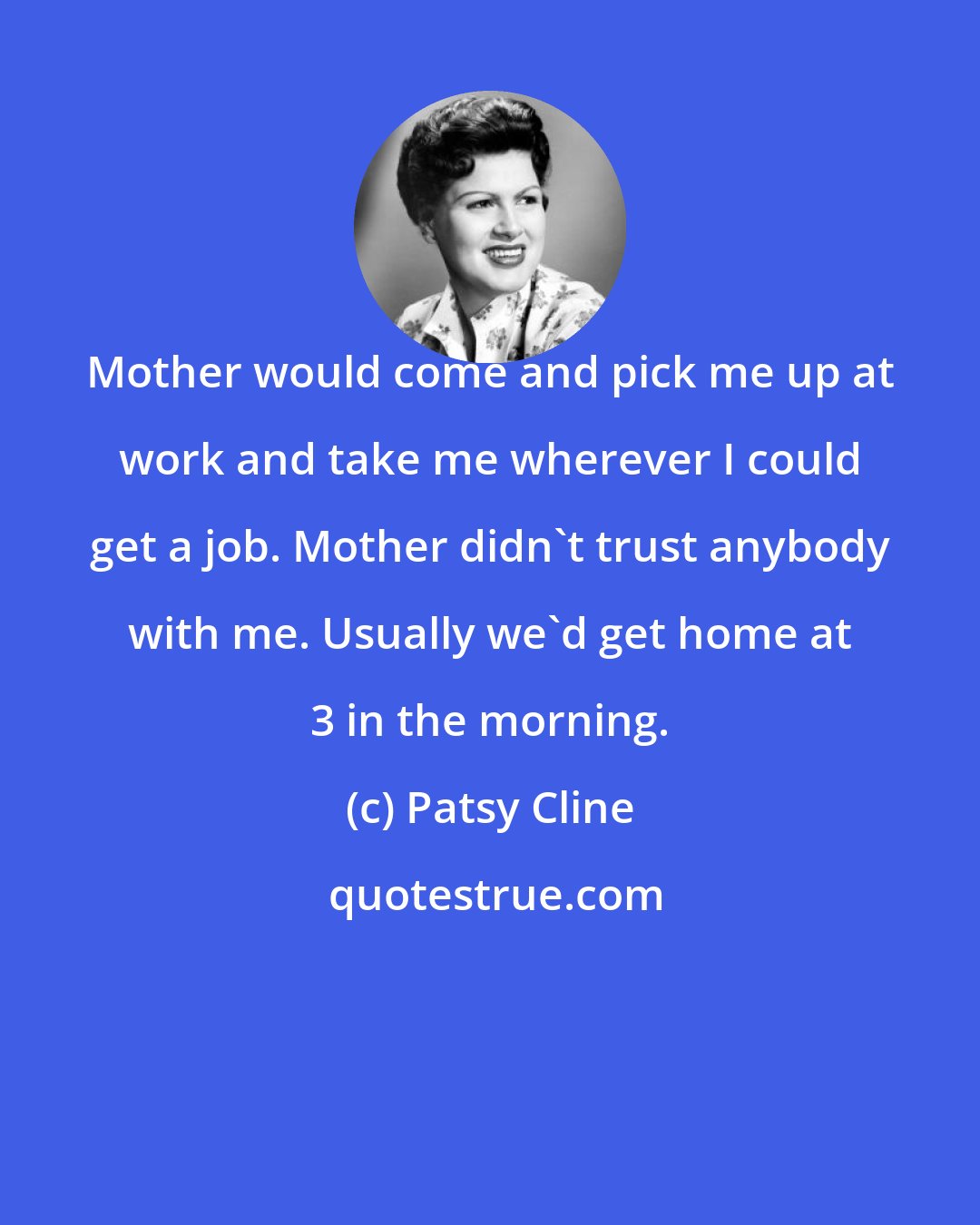 Patsy Cline: Mother would come and pick me up at work and take me wherever I could get a job. Mother didn't trust anybody with me. Usually we'd get home at 3 in the morning.