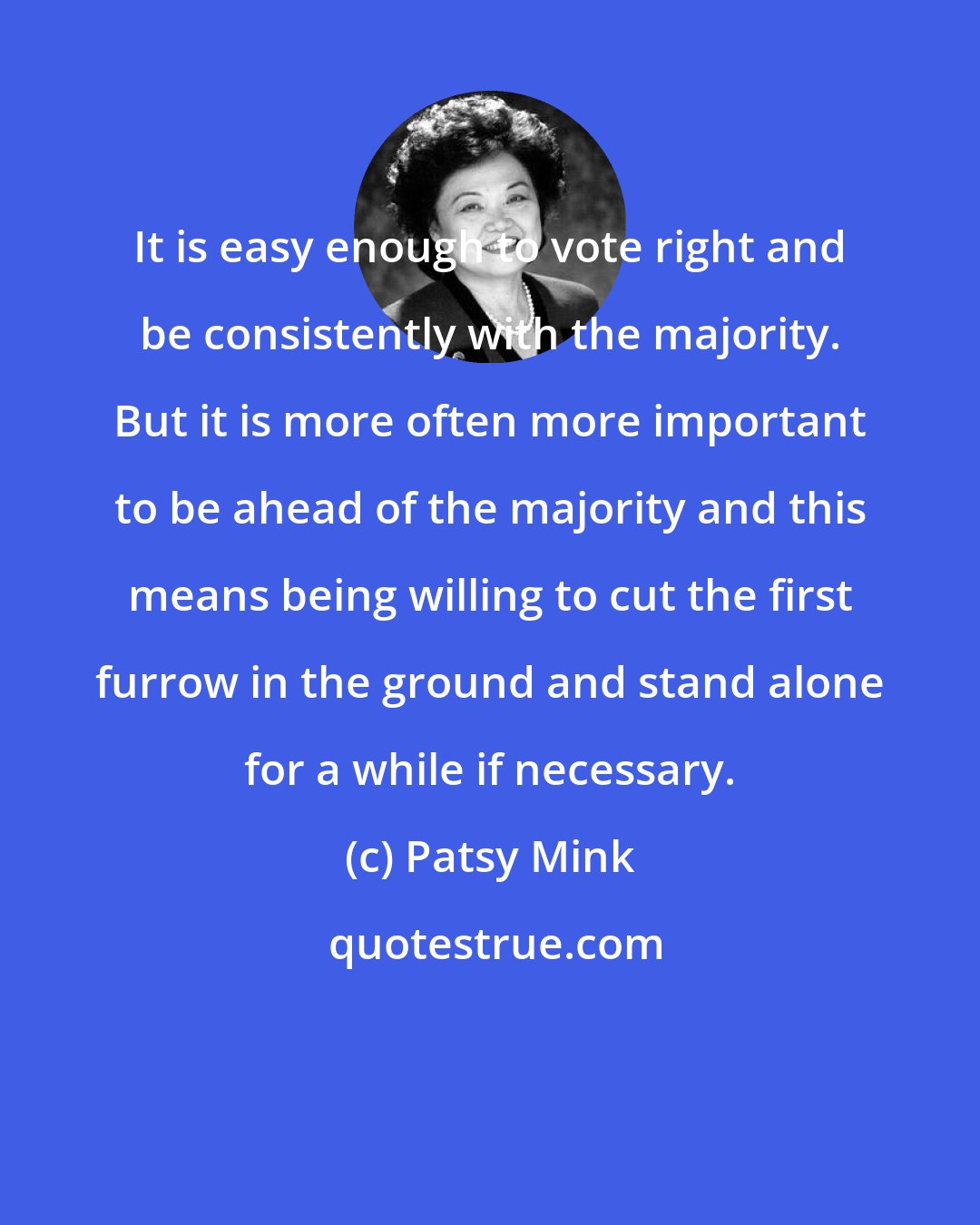 Patsy Mink: It is easy enough to vote right and be consistently with the majority. But it is more often more important to be ahead of the majority and this means being willing to cut the first furrow in the ground and stand alone for a while if necessary.