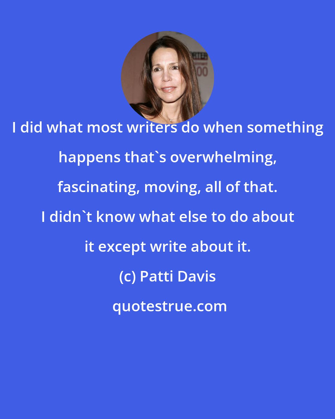 Patti Davis: I did what most writers do when something happens that's overwhelming, fascinating, moving, all of that. I didn't know what else to do about it except write about it.