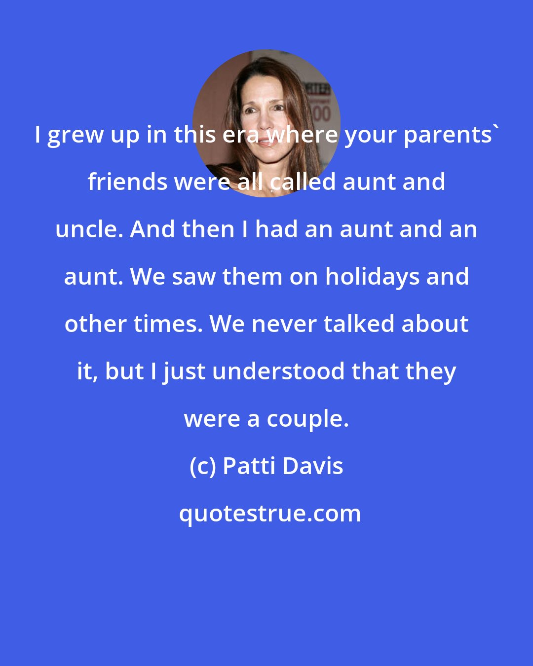 Patti Davis: I grew up in this era where your parents' friends were all called aunt and uncle. And then I had an aunt and an aunt. We saw them on holidays and other times. We never talked about it, but I just understood that they were a couple.