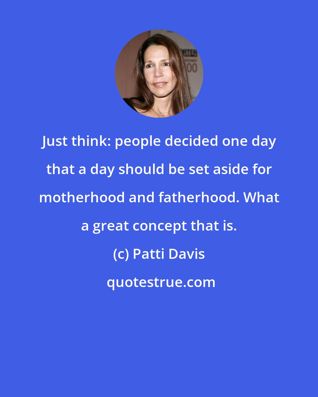 Patti Davis: Just think: people decided one day that a day should be set aside for motherhood and fatherhood. What a great concept that is.