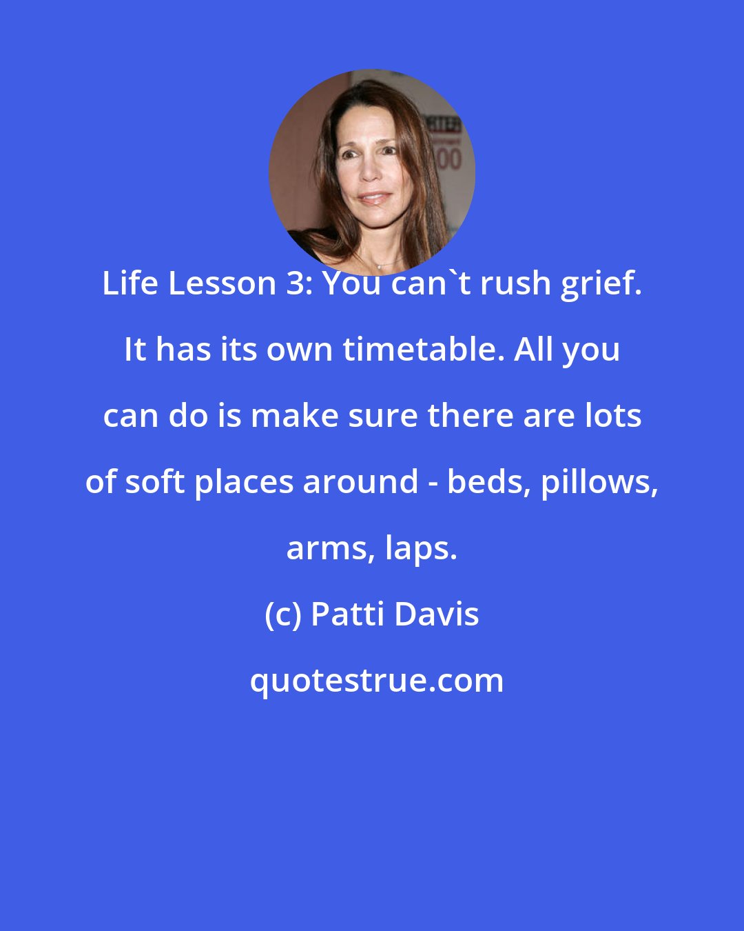 Patti Davis: Life Lesson 3: You can't rush grief. It has its own timetable. All you can do is make sure there are lots of soft places around - beds, pillows, arms, laps.