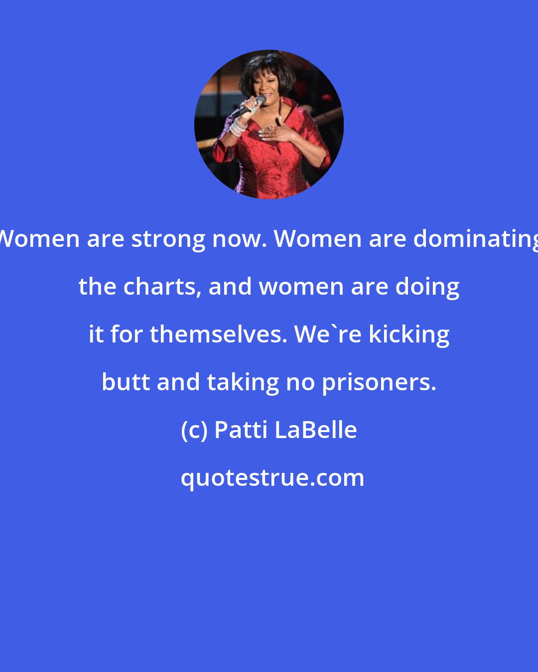 Patti LaBelle: Women are strong now. Women are dominating the charts, and women are doing it for themselves. We're kicking butt and taking no prisoners.