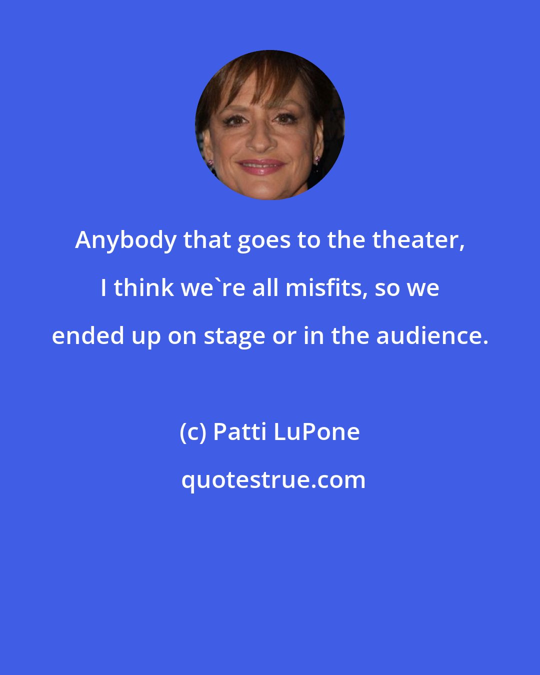 Patti LuPone: Anybody that goes to the theater, I think we're all misfits, so we ended up on stage or in the audience.