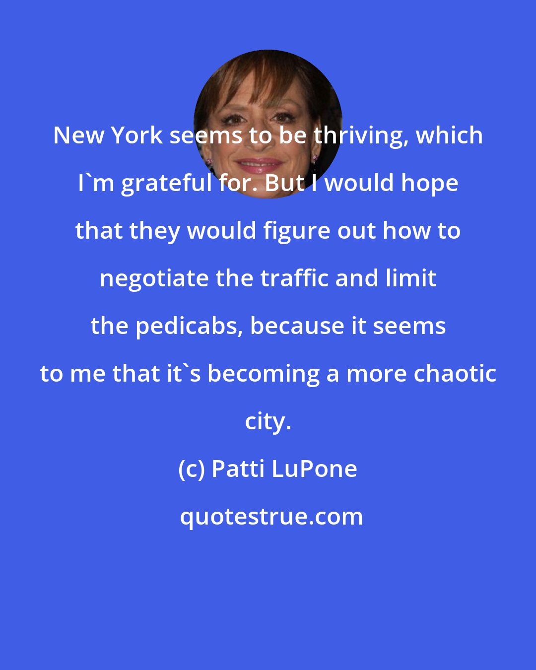 Patti LuPone: New York seems to be thriving, which I'm grateful for. But I would hope that they would figure out how to negotiate the traffic and limit the pedicabs, because it seems to me that it's becoming a more chaotic city.