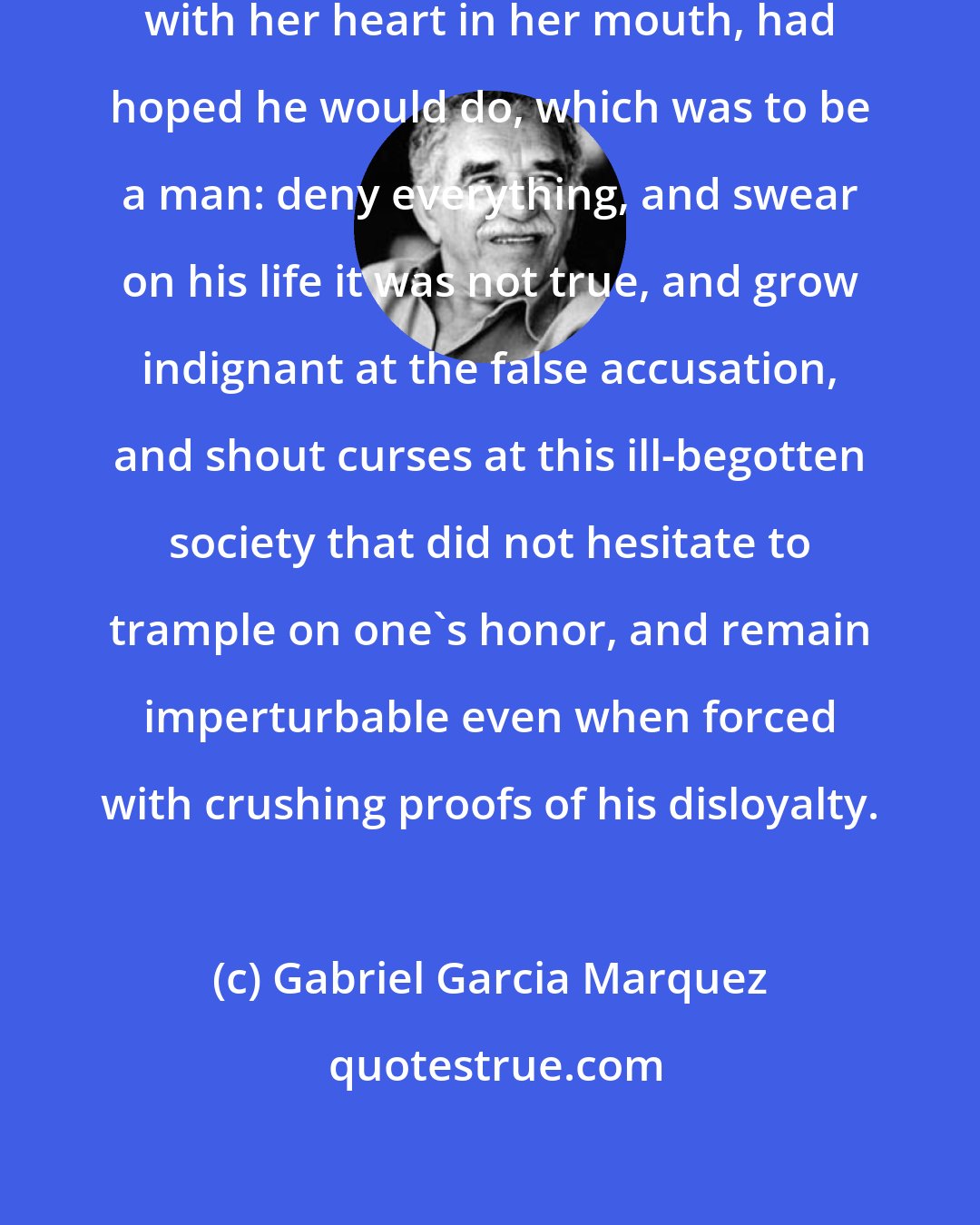 Gabriel Garcia Marquez: Because he had not done what she, with her heart in her mouth, had hoped he would do, which was to be a man: deny everything, and swear on his life it was not true, and grow indignant at the false accusation, and shout curses at this ill-begotten society that did not hesitate to trample on one's honor, and remain imperturbable even when forced with crushing proofs of his disloyalty.